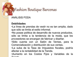 Fashion Boutique Barcenas
ANÁLISIS FODA
Debilidades
•La línea de prendas de vestir no es tan amplia, dado
que sólo se limita al estilo informal.
•No posee política de desarrollo de nuevos productos,
sólo se limita a la tendencia de la moda, que los
proveedores se encargan de fabricar y diseñar.
•Sólo cuenta con un Salón de Ventas, para la
Comercialización y distribución de sus ventas.
•La suba de la Tasa de Impuestos fiscales, podría
afectar a la rentabilidad de la Tienda.
•Aumento en los Costos Fijos y Variables de la
 
