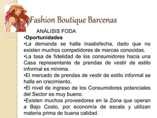 Fashion Boutique Barcenas
ANÁLISIS FODA
•Oportunidades
•La demanda se halla insatisfecha, dado que no
existen muchos competidores de marcas conocidas.
•La tasa de fidelidad de los consumidores hacia una
Casa representante de prendas de vestir de estilo
informal es mínima.
•El mercado de prendas de vestir de estilo informal se
halla en crecimiento.
•El nivel de ingreso de los Consumidores potenciales
del Sector es muy bueno.
•Existen muchos proveedores en la Zona que operan
a Bajo Costo, por economía de escala y utilizan
materia prima de buena calidad.
 