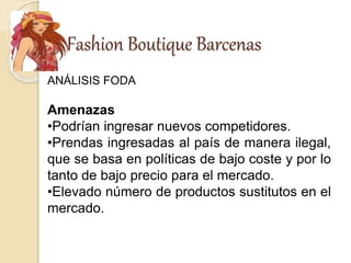 Fashion Boutique Barcenas
ANÁLISIS FODA
Amenazas
•Podrían ingresar nuevos competidores.
•Prendas ingresadas al país de manera ilegal,
que se basa en políticas de bajo coste y por lo
tanto de bajo precio para el mercado.
•Elevado número de productos sustitutos en el
mercado.
 