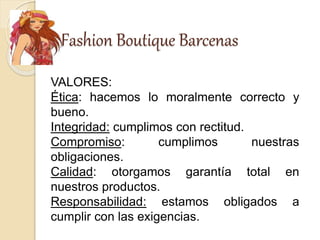 Fashion Boutique Barcenas
VALORES:
Ética: hacemos lo moralmente correcto y
bueno.
Integridad: cumplimos con rectitud.
Compromiso: cumplimos nuestras
obligaciones.
Calidad: otorgamos garantía total en
nuestros productos.
Responsabilidad: estamos obligados a
cumplir con las exigencias.
 