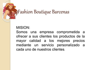 Fashion Boutique Barcenas
MISION:
Somos una empresa comprometida a
ofrecer a sus clientes los productos de la
mayor calidad a los mejores precios
mediante un servicio personalizado a
cada uno de nuestros clientes.
 