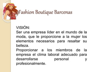 Fashion Boutique Barcenas
VISIÓN:
Ser una empresa líder en el mundo de la
moda, que le proporcione a la mujer los
elementos necesarios para resaltar su
belleza.
Proporcionar a los miembros de la
empresa el clima laboral adecuado para
desarrollarse personal y
profesionalmente.
 