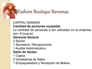 Fashion Boutique Barcenas
CAPITAL HUMANO
Cantidad de personas ocupadas
La cantidad de personas a ser utilizadas en la empresa
son: 9 (nueve).
Gerencia General
2 Socios
1 Secretaria / Recepcionista
1 Auxiliar Administrativo.
Salón de Ventas
1 Cajera.
2 Vendedoras de Salón.
1 Empaquetadora y Recepción de Bolsos.
 