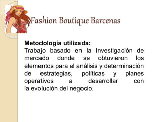 Fashion Boutique Barcenas
Metodología utilizada:
Trabajo basado en la Investigación de
mercado donde se obtuvieron los
elementos para el análisis y determinación
de estrategias, políticas y planes
operativos a desarrollar con
la evolución del negocio.
 
