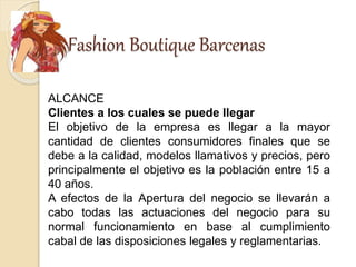 Fashion Boutique Barcenas
ALCANCE
Clientes a los cuales se puede llegar
El objetivo de la empresa es llegar a la mayor
cantidad de clientes consumidores finales que se
debe a la calidad, modelos llamativos y precios, pero
principalmente el objetivo es la población entre 15 a
40 años.
A efectos de la Apertura del negocio se llevarán a
cabo todas las actuaciones del negocio para su
normal funcionamiento en base al cumplimiento
cabal de las disposiciones legales y reglamentarias.
 