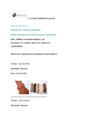 LA COOP FEDEREE(Trade Div)


businessregpermit no6546565-E


Ethnicaccents- Wholesaler & Retailer

Handicraft products for Fashion accessories and jewellery

EMAIL ADDRESS:lacoopfederee@gmail.com

Autonomous Lao Peoples Democratic Republick

+639122209616




PRICELIST FOR BRACELETS(ORIGINATION PRICE)




#1Code : AGA-0113-B

Description: Bracelet

Price :0.94789 USD




=========================================

#2Code : AGA-0115-B

Description: Bracelet
 