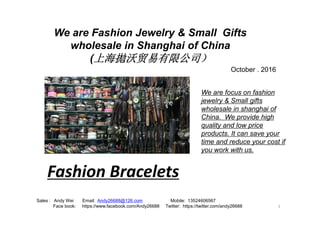 We are Fashion Jewelry & Small Gifts
wholesale in Shanghai of China
(上海拋沃贸易有限公司）
We are focus on fashion
jewelry & Small gifts
wholesale in shanghai of
October . 2016
1
Sales : Andy Wei Email: Andy26688@126.com Mobile: 13524606567
Face book: https://www.facebook.com/Andy26688 Twitter: https://twitter.com/andy26688
China. We provide high
quality and low price
products. It can save your
time and reduce your cost if
you work with us.
Fashion Bracelets
 