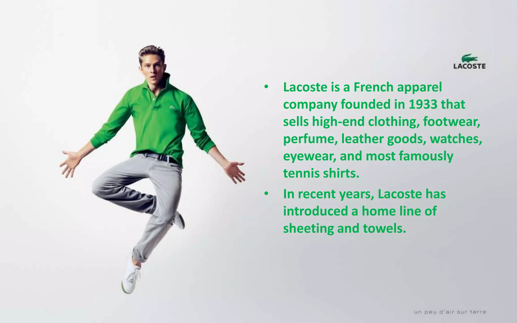 • Lacoste is a French apparel
company founded in 1933 that
sells high-end clothing, footwear,
perfume, leather goods, watches,
eyewear, and most famously
tennis shirts.
• In recent years, Lacoste has
introduced a home line of
sheeting and towels.
 
