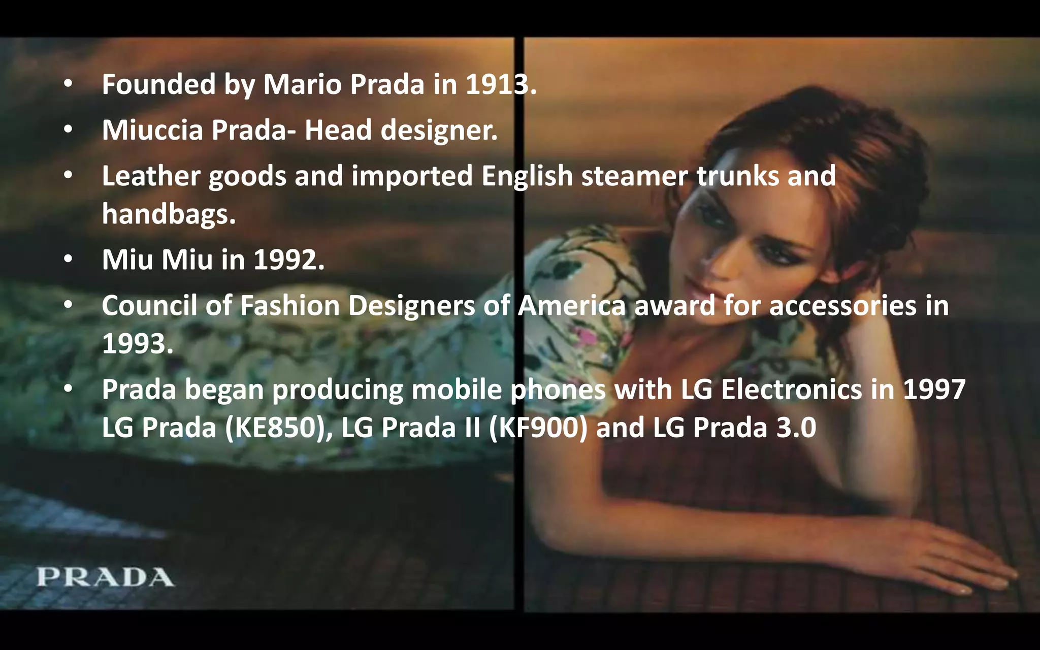 • Founded by Mario Prada in 1913.
• Miuccia Prada- Head designer.
• Leather goods and imported English steamer trunks and
handbags.
• Miu Miu in 1992.
• Council of Fashion Designers of America award for accessories in
1993.
• Prada began producing mobile phones with LG Electronics in 1997
LG Prada (KE850), LG Prada II (KF900) and LG Prada 3.0
 