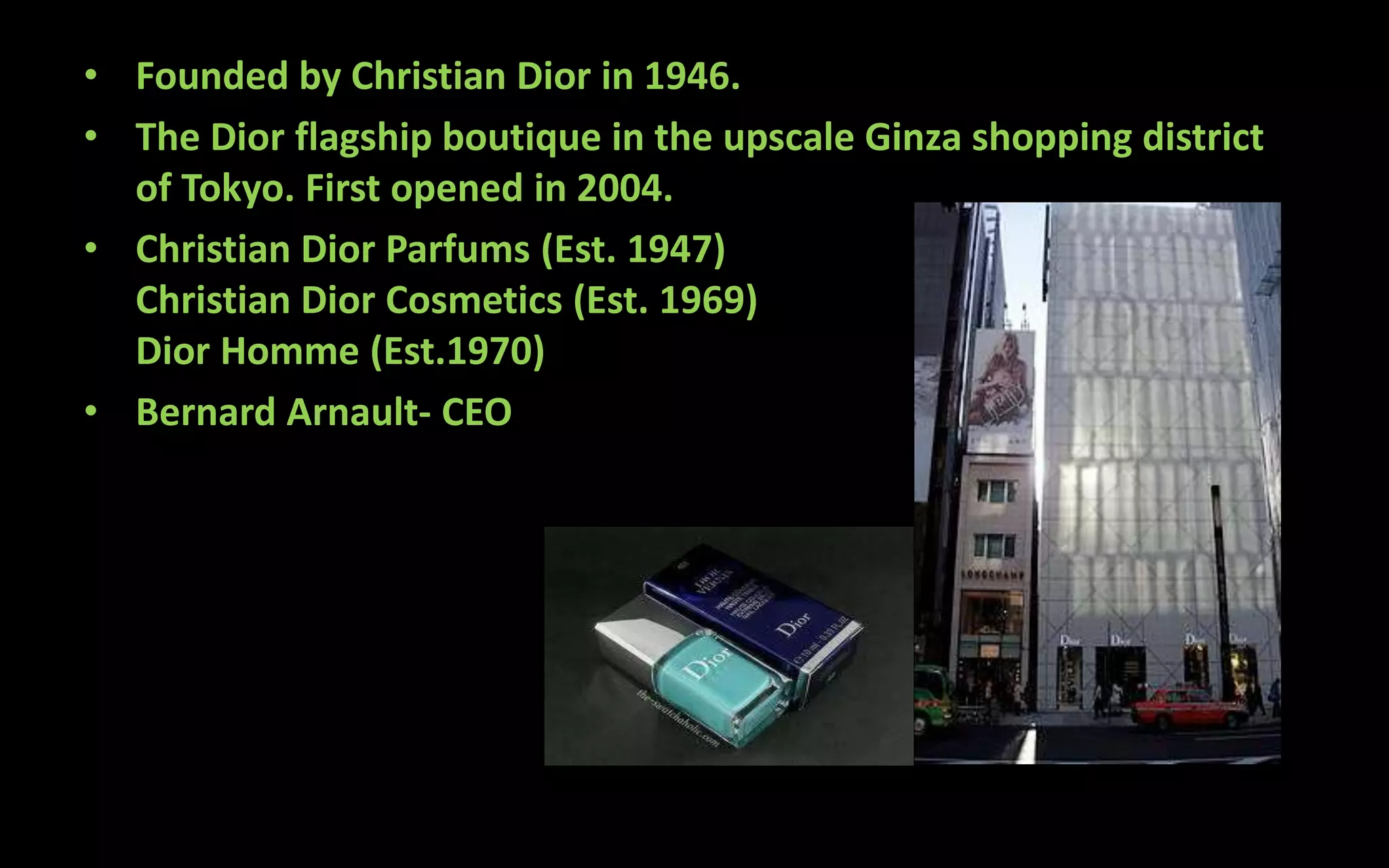 • Founded by Christian Dior in 1946.
• The Dior flagship boutique in the upscale Ginza shopping district
of Tokyo. First opened in 2004.
• Christian Dior Parfums (Est. 1947)
Christian Dior Cosmetics (Est. 1969)
Dior Homme (Est.1970)
• Bernard Arnault- CEO
 