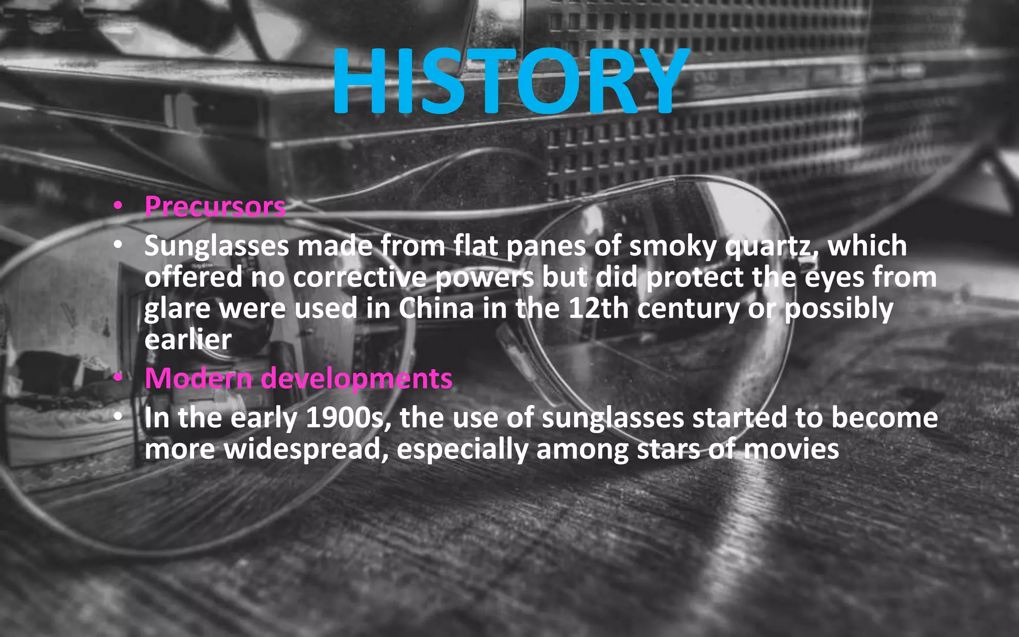 HISTORY
• Precursors
• Sunglasses made from flat panes of smoky quartz, which
offered no corrective powers but did protect the eyes from
glare were used in China in the 12th century or possibly
earlier
• Modern developments
• In the early 1900s, the use of sunglasses started to become
more widespread, especially among stars of movies
 