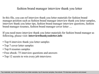 fashion brand manager interview thank you letter 
In this file, you can ref interview thank you letter materials for fashion brand 
manager position such as fashion brand manager interview thank you letter samples, 
interview thank you letter tips, fashion brand manager interview questions, fashion 
brand manager resumes, fashion brand manager cover letter … 
If you need more interview thank you letter materials for fashion brand manager as 
following, please visit: interviewthankyouletter.info 
• Top 8 interview thank you letter samples 
• Top 7 cover letter samples 
• Top 8 resumes samples 
• Free ebook: 75 interview questions and answers 
• Top 12 secrets to win every job interviews 
Top materials: top 8 interview thank you letter samples, top 8 resumes samples, free ebook: 75 interview questions and answer 
Interview questions and answers – free download/ pdf and ppt file 
 