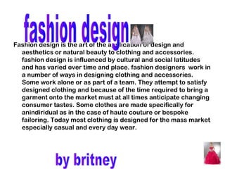 Fashion design is the art of the application of design and
  aesthetics or natural beauty to clothing and accessories.
  fashion design is influenced by cultural and social latitudes
  and has varied over time and place. fashion designers work in
  a number of ways in designing clothing and accessories.
  Some work alone or as part of a team. They attempt to satisfy
  designed clothing and because of the time required to bring a
  garment onto the market must at all times anticipate changing
  consumer tastes. Some clothes are made specifically for
  anindiridual as in the case of haute couture or bespoke
  failoring. Today most clothing is designed for the mass market
  especially casual and every day wear.
 