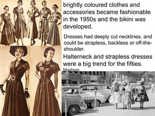 brightly coloured clothes and
accessories became fashionable
in the 1950s and the bikini was
developed.
Dresses had deeply cut necklines, and
could be strapless, backless or off-the-
shoulder.
Halterneck and strapless dresses
were a big trend for the fifties.
Madison
 