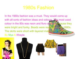 1980s Fashion
In the 1980s fashion was a must. They would come up
with all sorts of fashion ideas and colours. The most used
colour in the 80s was neon and fluro colours because they
were bright and funky. Beads were really IN, in the 1880s.
The skirts were short with layered material for the swirl.
By Mya & Khayla
 