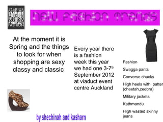 At the moment it is
Spring and the things   Every year there
   to look for when     is a fashion
 shopping are sexy      week this year     Fashion

 classy and classic     we had one 3-7th   Swagga pants
                        September 2012     Converse chucks
                        at viaduct event   High heels with patter
                        centre Auckland    (cheetah,zeebra)
                                           Military jackets
                                           Kathmandu
                                           High wasted skinny
                                           jeans
 