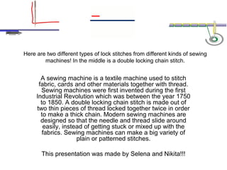 Here are two different types of lock stitches from different kinds of sewing
        machines! In the middle is a double locking chain stitch.


       A sewing machine is a textile machine used to stitch
      fabric, cards and other materials together with thread.
       Sewing machines were first invented during the first
     Industrial Revolution which was between the year 1750
       to 1850. A double locking chain stitch is made out of
     two thin pieces of thread locked together twice in order
       to make a thick chain. Modern sewing machines are
       designed so that the needle and thread slide around
        easily, instead of getting stuck or mixed up with the
        fabrics. Sewing machines can make a big variety of
                     plain or patterned stitches.

       This presentation was made by Selena and Nikita!!!
 