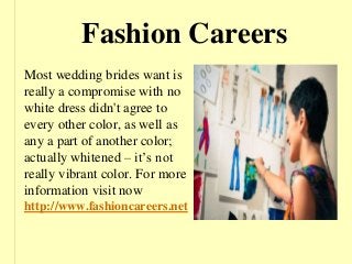 Fashion Careers
Most wedding brides want is
really a compromise with no
white dress didn't agree to
every other color, as well as
any a part of another color;
actually whitened – it’s not
really vibrant color. For more
information visit now
http://www.fashioncareers.net
 