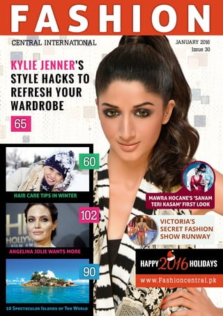 FA S H I O N
ANGELINA JOLIE WANTS MORE
HAIR CARE TIPS IN WINTER
60
102
10 Spectacular Islands of The World
90
JANUARY 2016
Issue 30
CENTRAL INTERNATIONAL
65
KYLIE JENNER'S
STYLE HACKS TO
REFRESH YOUR
WARDROBE
www.Fashioncentra l.pk
HOLIDAYS2016HAPPY
MAWRA HOCANE'S 'SANAM
TERI KASAM' FIRST LOOK
VICTORIA’S
SECRET FASHION
SHOW RUNWAY
 