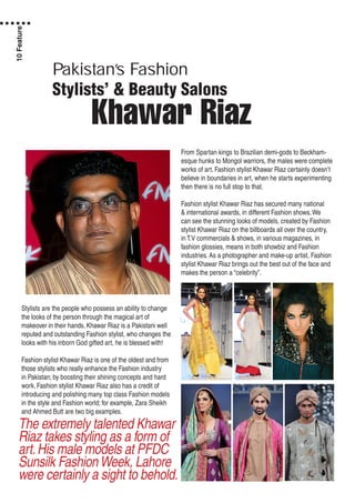 Pakistan’s Fashion
Stylists’ & Beauty Salons
Khawar Riaz
Stylists are the people who possess an ability to change
the looks of the person through the magical art of
makeover in their hands. Khawar Riaz is a Pakistani well
reputed and outstanding Fashion stylist, who changes the
looks with his inborn God gifted art, he is blessed with!
Fashion stylist Khawar Riaz is one of the oldest and from
those stylists who really enhance the Fashion industry
in Pakistan; by boosting their shining concepts and hard
work. Fashion stylist Khawar Riaz also has a credit of
introducing and polishing many top class Fashion models
in the style and Fashion world; for example, Zara Sheikh
and Ahmed Butt are two big examples.
From Spartan kings to Brazilian demi-gods to Beckham-
esque hunks to Mongol warriors, the males were complete
works of art. Fashion stylist Khawar Riaz certainly doesn’t
believe in boundaries in art, when he starts experimenting
then there is no full stop to that.
Fashion stylist Khawar Riaz has secured many national
& international awards, in different Fashion shows.We
can see the stunning looks of models, created by Fashion
stylist Khawar Riaz on the billboards all over the country,
in T.V commercials & shows, in various magazines, in
fashion glossies, means in both showbiz and Fashion
industries. As a photographer and make-up artist, Fashion
stylist Khawar Riaz brings out the best out of the face and
makes the person a “celebrity”.
The extremely talented Khawar
Riaz takes styling as a form of
art.His male models at PFDC
Sunsilk FashionWeek, Lahore
were certainly a sight to behold.
10Feature
 