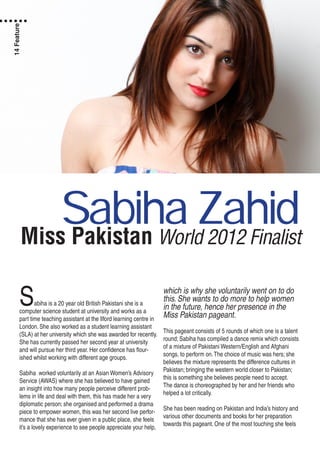 Miss Pakistan World 2012 Finalist
Sabiha is a 20 year old British Pakistani she is a
computer science student at university and works as a
part time teaching assistant at the Ilford learning centre in
London. She also worked as a student learning assistant
(SLA) at her university which she was awarded for recently.
She has currently passed her second year at university
and will pursue her third year. Her confidence has flour-
ished whilst working with different age groups.
Sabiha worked voluntarily at an Asian Women’s Advisory
Service (AWAS) where she has believed to have gained
an insight into how many people perceive different prob-
lems in life and deal with them, this has made her a very
diplomatic person; she organised and performed a drama
piece to empower women, this was her second live perfor-
mance that she has ever given in a public place, she feels
it’s a lovely experience to see people appreciate your help,
which is why she voluntarily went on to do
this. She wants to do more to help women
in the future, hence her presence in the
Miss Pakistan pageant.
This pageant consists of 5 rounds of which one is a talent
round; Sabiha has compiled a dance remix which consists
of a mixture of Pakistani Western/English and Afghani
songs, to perform on.The choice of music was hers; she
believes the mixture represents the difference cultures in
Pakistan; bringing the western world closer to Pakistan;
this is something she believes people need to accept.
The dance is choreographed by her and her friends who
helped a lot critically.
She has been reading on Pakistan and India’s history and
various other documents and books for her preparation
towards this pageant. One of the most touching she feels
Sabiha Zahid
14Feature
 