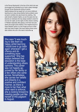 is the Parvez Musharrafs ‘In the line of fire’ which she was
encouraged and motivated by as it sent a deep message
through Parvez Musharrafs writing of events.
Sabiha believes life has taught her a lot since childhood;
teaching her to stay strong whether family problems were
at hand or whether she was forced into anything. She
calls herself a freedom fighter, as over the years she has
become an individual who has always wanted to stand for
not only her rights, but the rights of other citizens residing
in Pakistan especially after paying a visit there last year;
where she taught some children in the neighbourhood of
Gojra Pakistan (which is in the Punjab province of Paki-
stan) their basic English. She loves helping these vulner-
able children who are in the need of education.
She says “it was touch-
ing to see them so
happy whilst learning;
I would love to go back
again whenever I get a
chance and do
something more
supportive.” She has
always believed that
education is the base
of understanding others
opinions.This career
was not happily ap-
proved by her family or
a few others she came
across. Nonetheless,
she carries her beliefs
and dreams in a
positive and confident
manner, as there is
more to her than what
other want to enforce;
she is looking forward to
meeting people just like
herself at this pageant
in August.
 