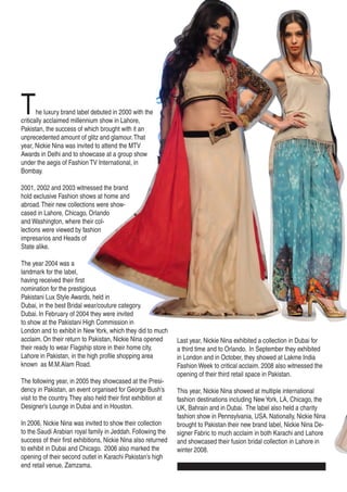 The luxury brand label debuted in 2000 with the
critically acclaimed millennium show in Lahore,
Pakistan, the success of which brought with it an
unprecedented amount of glitz and glamour.That
year, Nickie Nina was invited to attend the MTV
Awards in Delhi and to showcase at a group show
under the aegis of Fashion TV International, in
Bombay.
2001, 2002 and 2003 witnessed the brand
hold exclusive Fashion shows at home and
abroad.Their new collections were show-
cased in Lahore, Chicago, Orlando
and Washington, where their col-
lections were viewed by fashion
impresarios and Heads of
State alike.
The year 2004 was a
landmark for the label,
having received their first
nomination for the prestigious
Pakistani Lux Style Awards, held in
Dubai, in the best Bridal wear/couture category.
Dubai. In February of 2004 they were invited
to show at the Pakistani High Commission in
London and to exhibit in NewYork, which they did to much
acclaim. On their return to Pakistan, Nickie Nina opened
their ready to wear Flagship store in their home city,
Lahore in Pakistan, in the high profile shopping area
known as M.M.Alam Road.
The following year, in 2005 they showcased at the Presi-
dency in Pakistan, an event organised for George Bush’s
visit to the country.They also held their first exhibition at
Designer’s Lounge in Dubai and in Houston.
In 2006, Nickie Nina was invited to show their collection
to the Saudi Arabian royal family in Jeddah. Following the
success of their first exhibitions, Nickie Nina also returned
to exhibit in Dubai and Chicago. 2006 also marked the
opening of their second outlet in Karachi Pakistan’s high
end retail venue, Zamzama.
Last year, Nickie Nina exhibited a collection in Dubai for
a third time and to Orlando. In September they exhibited
in London and in October, they showed at Lakme India
Fashion Week to critical acclaim. 2008 also witnessed the
opening of their third retail space in Pakistan.
This year, Nickie Nina showed at multiple international
fashion destinations including NewYork, LA, Chicago, the
UK, Bahrain and in Dubai. The label also held a charity
fashion show in Pennsylvania, USA. Nationally, Nickie Nina
brought to Pakistan their new brand label, Nickie Nina De-
signer Fabric to much acclaim in both Karachi and Lahore
and showcased their fusion bridal collection in Lahore in
winter 2008.
 