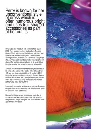 Perry supported the album with her Hello Katy Tour. In
2010, Perry released her third studio album, Teenage
Dream (2010), which topped the Billboard 200 chart, and
spawned five number one singles—”California Gurls”,
“Teenage Dream”, “Firework”, “E.T.” and “Last Friday Night
(T.G.I.F.)”.Teenage Dream became the first and so far only
album (after Michael Jackson’s Bad)—to do so, and thus
Perry became the first female in history to achieve this.
Amongst her other accomplishments,Perry has spent over
52 consecutive weeks in the top ten of the Billboard Hot
100, and has since extended this to 69 weeks. In 2012,
Perry also secured nominations for eight Grammy Awards,
including Album of theYear (Teenage Dream) and Record
of theYear (“Firework”). Along the way she was named
2011’s “Artist of theYear” by MTV.
In terms of numbers her achievements are huge.The sales
of digital tracks in USA add upto 37.6 million and the figure
on worldwide basis is 11 million.
Her married life did carry a tempestuous touch, but all
such woes have been overcome and the little girl who,a
few years back, began taking her first music lessons at the
age of nine is now a star.
Perry is known for her
unconventional style
of dress which is
often humorous bright
and uses fruit shaped
accessories as part
of her outfits.
 