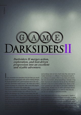If you remember the darksiders first part then you would
know that it was a good game with some irritating designs.
No doubt darksiders did a good business and it was very
well sold. Darksiders made around 1.86 million but it didn’t
sustain its players for a long time. After some time players
moved back to fifa which they usually play.
First of all the character of darksider 2.Talking about death
then it is an impatient soldier. He is different from his
brother the strategist war. Death is much faster than war.
Death is unstoppable. It doesn’t even waste time and has a
metaphysical arm which decreases the distance between
death and its enemies in darksider 2. In darksider 2 death
has also given the feature in which he can utilize multiple
armor sets. Not to forget about the 2 distinguishing skills
of death.These two skills are Harbinger: which focuses
on combat combination and second skill is Necromancer
which is more focus on spells. In first part we know that
surroundings were not very much noisy they were next to
muted. Darksiders 2 is different. It has featured death in
an underground caravan which is very lively and colorful.
Not only environment, almost everything in darsider 2 has
been improved and advanced. But as per the information,
darksider 2 has not touched combat more. Game is now
much speedier but it still relies on one button. Defense is
disappointing. At least if it’s an action game there should
be good defense system in it. In defense what only you
can do is to roll away to avoid the enemies.
Now, little teaser about the story of darksider 2, Death is
on an adventurous mission to redeem his brother. In game
death has to meet with a character who is Lord of Bones.
This character was trying to process about 6 billion dead
individuals and transferring them to underground. After this
death has to fight in arena and win from the champion and
has to get its head. Now this needs high agility and skill.
Death has all this in itself.
Darksiders II merges action,
exploration, and loot-driven
progression into an excellent
and sizable adventure.
GAME
34Game
 