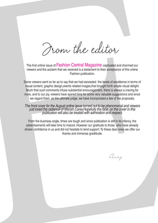 The first online issue of Fashion Central Magazine captivated and charmed our
viewers and the acclaim that we received is a testament to their acceptance of this online
Fashion publication.
Some viewers went so far as to say that we had exceeded the levels of excellence in terms of
visual content, graphic design,events related images,that brought forth ample visual delight.
Much that such comments infuse substantial encouragement, there is always a craving for
more, and to our joy, viewers have spared time for some very valuable suggestions and since
we regard them as the ultimate judge, we have incorporated a few of the proposals.
The front cover for the August online issue turned out to be phenomenal and viewers
just loved the radiance of Mariah Carey.Hopefully the face on the cover in this
publication will also be treated with admiration and respect.
From the business angle, times are tough and since publication is still in its infancy, the
advertisements will take time to mature. However our gratitude to those who have already
shown confidence in us and did not hesitate to lend support.To these dear ones we offer our
thanks and immense gradtitude.
								
							 Anny
From the editor
 