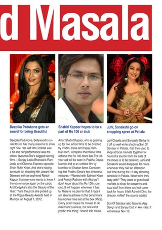 odMasala
Deepika Padukone gets an
award for being Beautiful
Deepika Padukone, Bollywood’s cur-
rent It Girl, has many reasons to smile
right now. Her last film,Cocktail was
a hit and her performance was the
critics’ favourite.She’s bagged two big
films – Sanjay Leela Bhansali’s Ram
Leela and Chennai Express opposite
Shah Rukh Khan. And she’s having
so much fun shootingYeh Jawani Hai
Deewani with ex-boyfriend Ranbir
Kapoor that everyone wants to know if
there’s romance again on the cards.
And Deepika’s also the ‘Beauty of the
Year.’That’s the prize she picked up
at the Vogue Beauty Awards held in
Mumbai on August 1, 2012.
Shahid Kapoor hopes to be a
part of Rs 100 cr club
Actor Shahid Kapoor, who is gearing
up for two action films to be directed
by Prabhu Deva and Bejoy Nam-
biar each, is hopeful that these films
achieve the Rs 100 crore feat.The 31-
year-old will be seen in Prabhu Deva’s
Namak and in an untitled film by
Nambiar of Shaitan fame. Consider-
ing that Prabhu Deva’s two directorial
ventures – Wanted with Salman Khan
and Rowdy Rathore with Akshay“I
don’t know about this Rs 100 crore
club. It will happen whenever it has
to.There is no plan for that. I hope I
am able to achieve it (the benchmark
his movies have set at the box office).
Every actor hopes his movies to do
maximum business, but one can’t
predict this thing,” Shahid told media.
Juhi, Sonakshi go on
shopping spree at Patiala
Juhi Chawla and Sonakshi Sinha hit
it off so well while shooting Son Of
Sardaar in Patiala, that they used to
shop at local markets together for
hours.If a source from the sets of
the movie is to be believed, Juhi and
Sonakshi would disappear for hours
whenever they had an afternoon
call time during the 15-day shooting
schedule in Patiala.What were they
busy with?“They used to go to local
markets to shop for souvenirs and
local stuff from there and not come
back for hours. It left Ashwini Dhir, the
director, miffed” the source added.
Son Of Sardaar also features Ajay
Devgn and Sanjay Dutt in key roles. It
will release Nov 13.
 
