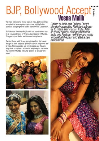 BJP, Bollywood Accept
No more outrages for Veena Malik in India. Bollywood has
accepted her as an eye-candy and now slightly Indian
politician accepting her to be the part of Hindu Celebration.
BJP Mumbai President Raj Purohit had invited Veena Ma-
lik at holy celebration of “Krishna Janmastami” in Mumbai.
She gear up as Radha and throbbed many hearts.
Excited Veena said, “It was a great day of my life. I never
thought of been a special guest on such an auspicious day
of India. Mumbai people are very loveable and they are
very close to my heart. Mumbai is very lucky for me where
my next film “Mumbai 125Kms” is going to release very
soon.”
Citizen of India and Political Party’s
slenderly accepting Pakistani actress-
es to make their mark in India.After
so many political outrages between
India and Pakistan now they are ready
to forget all the past and start a new
exuberance.
Veena Malik
49P&E
 