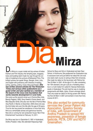 MirzaDiaDia Mirza is a super model and top actress of Indian
Fashion and Film Industry. Her tempting eyes, engaging
looks and budding talent made her way through the cor-
ridor of modeling to the juncture of Bollywood Films.This
brilliant actress can speak Telugu, Bengali, Hindi, Urdu,
and English with proficiency with interests of reading,
writing, painting, pottery, horse riding and theater. She
has written several articles forThe Hindustan
Times and various other publications as a
guest writer and also worked as a member of
the board of the Coca Cola foundation that
works towards development in rural India.
She came up the second runner-up in Femina Miss India
Beauty Pageant, 2000, Sony Viewer’s Choice Award, and
Miss Beautiful Smile. She also won the title of Femina Miss
Asia-Pacific in Manila on December, 2000 where she was
the 2nd Indian who won this title after the gap of 29 years.
Thus far she has proved her excellence in more than forty
films as a remarkable actress and glamorous heroine.
Now she is running her own production house “Born Free
Entertainment” launched on February 10, 2011.
Dia Mirza was born in December 9, 1981 in Hyderabad,
Andhra Pradesh, India. She attended Vidyaranya High
School for Boys and Girls in Hyderabad and later Nasr
School, in Kushnuma. She postponed her Graduatioin due
to excessive work and just before her debut film she took
one week crash course on acting at NewYork University.
She made her debut on the big screen with ‘Rehna Hai
Tere Dil Mein’ in 2001. At the age of 16, after completing
her 10th standard, she got a job as a marketing execu-
tive in a multi-media firm called Dr. Neeraj’s Multimedia
studio in Hyderabad.This job lined her way to modeling
assignments with Walls, Lipton, Emami amongst others.
Then she made her debut on the big screen with ‘Rehna
Hai Tere Dil Mein’ in 2001 and worked in more than forty
movies till 2011.
She also worked for community
services like Cancer Patient Aid
Association, Spastics Society
of India, with Government of
Andhra Pradesh to spread HIV
awareness, prevention of female
foeticide, PETA, CRY and NDTV
Greenathon.
50Feature
 