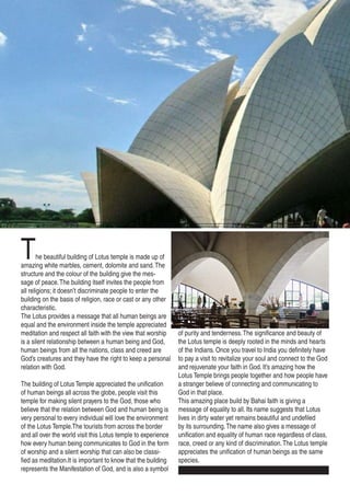 The beautiful building of Lotus temple is made up of
amazing white marbles, cement, dolomite and sand.The
structure and the colour of the building give the mes-
sage of peace.The building itself invites the people from
all religions; it doesn’t discriminate people to enter the
building on the basis of religion, race or cast or any other
characteristic.
The Lotus provides a message that all human beings are
equal and the environment inside the temple appreciated
meditation and respect all faith with the view that worship
is a silent relationship between a human being and God,
human beings from all the nations, class and creed are
God’s creatures and they have the right to keep a personal
relation with God.
The building of Lotus Temple appreciated the unification
of human beings all across the globe, people visit this
temple for making silent prayers to the God, those who
believe that the relation between God and human being is
very personal to every individual will love the environment
of the Lotus Temple.The tourists from across the border
and all over the world visit this Lotus temple to experience
how every human being communicates to God in the form
of worship and a silent worship that can also be classi-
fied as meditation.It is important to know that the building
represents the Manifestation of God, and is also a symbol
of purity and tenderness.The significance and beauty of
the Lotus temple is deeply rooted in the minds and hearts
of the Indians. Once you travel to India you definitely have
to pay a visit to revitalize your soul and connect to the God
and rejuvenate your faith in God. It’s amazing how the
Lotus Temple brings people together and how people have
a stranger believe of connecting and communicating to
God in that place.
This amazing place build by Bahai faith is giving a
message of equality to all. Its name suggests that Lotus
lives in dirty water yet remains beautiful and undefiled
by its surrounding.The name also gives a message of
unification and equality of human race regardless of class,
race, creed or any kind of discrimination.The Lotus temple
appreciates the unification of human beings as the same
species.
 