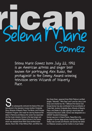 rican
Gomez
Selena Marie Gomez born July 22, 1992
is an American actress and singer best
known for portraying Alex Russo, the
protagonist in the Emmy Award-winning
television series Wizards of Waverly
Place.
She subsequently ventured into feature films and
has starred in the television movies Another Cinderella
Story, Wizards of Waverly Place:The Movie, and Princess
Protection Program. She made her starring theatrical film
debut in Ramona and Beezus.Her career has expanded
into the music industry; Gomez is the lead singer and
founder of the pop band Selena Gomez & the Scene,
which has released three RIAA Gold certified studio
albums, Kiss & Tell, AYear Without Rain, and When the
Sun Goes Down, spawned three RIAA Platinum certified
singles, “Naturally”, “Who Says” and “LoveYou Like a Love
Song” and charted four No. 1 Billboard Hot Dance Club
Songs.Gomez has also contributed to the soundtracks of
Tinker Bell, Another Cinderella Story, Wizards of Waverly
Place, and Shake It Up after signing a record deal with
Hollywood Records.In 2008, Gomez was designated as a
UNICEF Goodwill Ambassador.
Gomez was born in Grand Prairie, Texas.She is the
daughter of former stage actress Amanda Dawn “Mandy”
Teefey (née Cornett) and Ricardo Joel Gomez.Her father
is of Mexican ancestry, and her mother is of part Italian
descent.Regarding her Hispanic heritage, Gomez has
SelenaMarie
 