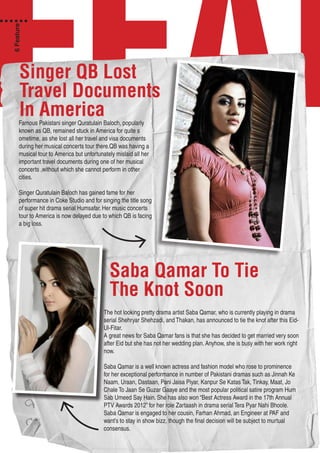 FEATSinger QB Lost
Travel Documents
In AmericaFamous Pakistani singer Quratulain Baloch, popularly
known as QB, remained stuck in America for quite s
ometime, as she lost all her travel and visa documents
during her musical concerts tour there.QB was having a
musical tour to America but unfortunately mislaid all her
important travel documents during one of her musical
concerts ,without which she cannot perform in other
cities.
Singer Quratulain Baloch has gained fame for her
performance in Coke Studio and for singing the title song
of super hit drama serial Humsafar. Her music concerts
tour to America is now delayed due to which QB is facing
a big loss.
Saba Qamar To Tie
The Knot Soon
The hot looking pretty drama artist Saba Qamar, who is currently playing in drama
serial Shehryar Shehzadi, and Thakan, has announced to tie the knot after this Eid-
Ul-Fitar.
A great news for Saba Qamar fans is that she has decided to get married very soon
after Eid but she has not her wedding plan. Anyhow, she is busy with her work right
now.
Saba Qamar is a well known actress and fashion model who rose to prominence
for her exceptional performance in number of Pakistani dramas such as Jinnah Ke
Naam, Uraan, Dastaan, Pani Jaisa Piyar, Kanpur Se Katas Tak, Tinkay, Maat, Jo
Chale To Jaan Se Guzar Gaaye and the most popular political satire program Hum
Sab Umeed Say Hain. She has also won “Best Actress Award in the 17th Annual
PTV Awards 2012” for her role Zartaash in drama serial Tera Pyar Nahi Bhoole.
Saba Qamar is engaged to her cousin, Farhan Ahmad, an Engineer at PAF and
want’s to stay in show bizz, though the final decision will be subject to murtual
consensus.
6Feature
 