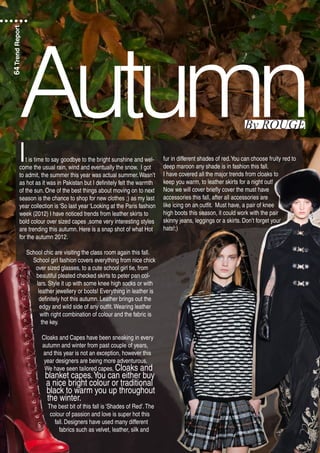 It is time to say goodbye to the bright sunshine and wel-
come the usual rain, wind and eventually the snow. I got
to admit, the summer this year was actual summer.Wasn’t
as hot as it was in Pakistan but I definitely felt the warmth
of the sun. One of the best things about moving on to next
season is the chance to shop for new clothes ;) as my last
year collection is ‘So last year ‘Looking at the Paris fashion
week (2012) I have noticed trends from leather skirts to
bold colour over sized capes ,some very interesting styles
are trending this autumn. Here is a snap shot of what Hot
for the autumn 2012.
School chic are visiting the class room again this fall.
School girl fashion covers everything from nice chick
over sized glasses, to a cute school girl tie, from
beautiful pleated checked skirts to peter pan col-
lars. Style it up with some knee high socks or with
leather jewellery or boots! Everything in leather is
definitely hot this autumn. Leather brings out the
edgy and wild side of any outfit.Wearing leather
with right combination of colour and the fabric is
the key.
Cloaks and Capes have been sneaking in every
autumn and winter from past couple of years,
and this year is not an exception, however this
year designers are being more adventurous.
We have seen tailored capes, Cloaks and
blanket capes.You can either buy
a nice bright colour or traditional
black to warm you up throughout
the winter.
The best bit of this fall is ‘Shades of Red’.The
colour of passion and love is super hot this
fall. Designers have used many different
fabrics such as velvet, leather, silk and
fur in different shades of red.You can choose fruity red to
deep maroon any shade is in fashion this fall.
I have covered all the major trends from cloaks to
keep you warm, to leather skirts for a night out!
Now we will cover briefly cover the must have
accessories this fall, after all accessories are
like icing on an outfit. Must have, a pair of knee
high boots this season, it could work with the pair
skinny jeans, leggings or a skirts. Don’t forget your
hats!;)
AutumnBy ROUGE
64TrendReport
 