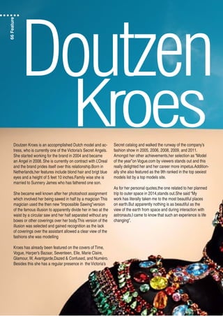 Doutzen
KroesDoutzen Kroes is an accopmplished Dutch model and ac-
tress, who is currently one of the Victoria’s Secret Angels.
She started working for the brand in 2004 and became
an Angel in 2008. She is currently on contract with L’Oreal
and the brand prides itself over this relationship.Born in
Netherlands,her features include blond hair and brigt blue
eyes and a height of 5 feet 10 inches.Family wise she is
married to Sunnery James who has fathered one son.
She became well known after her photoshoot assignment
which involved her being sawed in half by a magician This
magician used the then new “Impossible Sawing”version
of the famous illusion to apparently divide her in two at the
waist by a circular saw and her half separated without any
boxes or other coverings over her body.This version of the
illusion was selected and gained recognition as the lack
of coverings over the assistant allowed a clear view of the
fashions she was modelling
Kroes has already been featured on the covers of Time,
Vogue, Harper’s Bazaar, Seventeen, Elle, Marie Claire,
Glamour, W, Avantgarde,Dazed & Confused, and Numéro.
Besides this she has a regular presence in the Victoria’s
Secret catalog and walked the runway of the company’s
fashion show in 2005, 2006, 2008, 2009, and 2011.
Amongst her other achievements,her selection as “Model
of the year”on Vogue.com by viewers stands out and this
really delighted her and her career more impetus.Addition-
ally she also featured as the 9th ranked in the top sexiest
models list by a top models site.
As for her personal quotes,the one related to her planned
trip to outer space in 2014,stands out.She said “My
work has literally taken me to the most beautiful places
on earth.But apparently nothing is as beautiful as the
view of the earth from space and during interaction with
astronauts,I came to know that such an experience is life
changing”.
66Feature
 