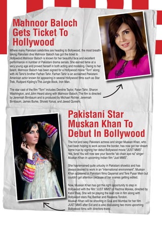 TURE
Pakistani Star
Muskan Khan To
Debut In Bollywood
The hot and sexy Pakistani actress and singer Muskan Khan, who
had been hoping to work across the border, has now got her dream
come true by signing her debut Bollywood movie “JUST MMS”.
Yes, fans!You will now see your favorite “ab chain aye na” singer
Muskan Khan in upcoming Indian film “Just MMS”.
She hasremained quite unlucky in Pakistani showbiz and has
always desired to work in an “international environment”. Muskan
Khan appeared in Pakistani films Qayamat and Tere Pyaar Mein but
couldn’t get attention because of her scenes getting edited.
Now, Muskan Khan has got the right opportunity to step in
Bollywood with the film “JUST MMS” of Rachna Movies, directed by
Kabir Raaj. She will be playing the lead role in film along with
Bollywood stars Raj Babbar and Raveena Tondon.
Muskan Khan will be shooting in Goa and Mumbai for her film
JUST MMS after Eid and is also discussing two more upcoming
Bollywood films with directors there.
Mahnoor Baloch
Gets Ticket To
Hollywood
Where many Pakistani celebrities are heading to Bollywood, the most breath-
taking Pakistani diva Mahnoor Baloch has got the ticket to
Hollywood.Mahnoor Baloch is known for her beautiful face and excellent
performance in number of Pakistani drama serials. She earned fame at a
very young age and proved herself in both acting and modeling. Owing to her
talent, Mahnoor Baloch has been signed for a Hollywood movie “Torn” along
with Ali Tahir’s brother Farhan Tahir. Farhan Tahir is an acclaimed Pakistani-
American actor known for appearing in several Hollywood films such as Star
Trek, Rudyard Kipling’s The Jungle Book, Iron Man.
The star cast of the film “Torn” includes Dendrie Taylor, Faran Tahir, Sharon
Washington, and John Heard along with Mahnoor Baloch.The film is directed
by Jeremiah Birnbaum and is produced by Michael Richter, Jeremiah
Birnbaum, James Burke, ShoiebYunus, and Jawad Qureshi.
 