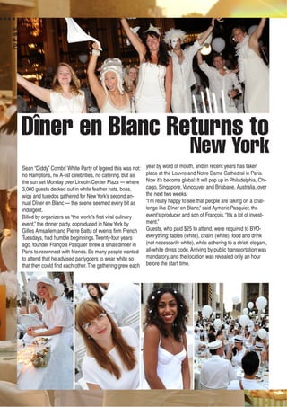 Dîner en Blanc Returns to
New York
Sean “Diddy” Combs’White Party of legend this was not:
no Hamptons, no A-list celebrities, no catering. But as
the sun set Monday over Lincoln Center Plaza — where
3,000 guests decked out in white feather hats, boas,
wigs and tuxedos gathered for NewYork’s second an-
nual Dîner en Blanc — the scene seemed every bit as
indulgent.
Billed by organizers as “the world’s first viral culinary
event,” the dinner party, coproduced in NewYork by
Gilles Amsallem and Pierre Battu of events firm French
Tuesdays, had humble beginnings.Twenty-four years
ago, founder François Pasquier threw a small dinner in
Paris to reconnect with friends. So many people wanted
to attend that he advised partygoers to wear white so
that they could find each other.The gathering grew each
year by word of mouth, and in recent years has taken
place at the Louvre and Notre Dame Cathedral in Paris.
Now it’s become global: It will pop up in Philadelphia, Chi-
cago, Singapore, Vancouver and Brisbane, Australia, over
the next two weeks.
“I’m really happy to see that people are taking on a chal-
lenge like Dîner en Blanc,” said Aymeric Pasquier, the
event’s producer and son of François.“It’s a lot of invest-
ment.”
Guests, who paid $25 to attend, were required to BYO-
everything: tables (white), chairs (white), food and drink
(not necessarily white), while adhering to a strict, elegant,
all-white dress code. Arriving by public transportation was
mandatory, and the location was revealed only an hour
before the start time.
70P&E
 