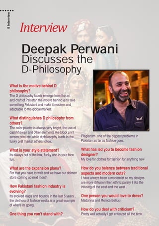 Interview
Deepak Perwani
Discusses the
D-Philosophy
What is the motive behind D
philosophy?
The D philosophy labels emerge from the art
and craft of Pakistan the motive behind is to take
something Pakistani and make it modern and
adaptable to the global market.
What distinguishes D philosophy from
others?
The color palette is always very bright, the use of
dastrkhawan and other elements like block print
screen print etc. while d philosophy leads in the
funky prêt market others follow.
What is your style statement?
Its always out of the box, funky and in your face
fun.
What are the expansion plans?
For that you have to wait and we have our dolmen
store coming up next month
How Pakistani fashion industry is
evolving?
Its evolved leaps and bounds in the last 5 years ,
the plethora of fashion weeks is a great example
of where its going .
One thing you can’t stand with?
Plagiarism .one of the biggest problems in
Pakistan as far as fashion goes.
What has led you to become fashion
designer?
My love for clothes for fashion for anything new
How do you balance between traditional
aspects and modern cuts?
I have always been a modernist so my designs
are more diffusion then ethnic purely, I like the
infusing of the east and the west .
One person you would love to dress?
Madonna and Monica Belluci
How do you deal with criticism?
Pretty well actually I get criticized all the time.
8Interview
 