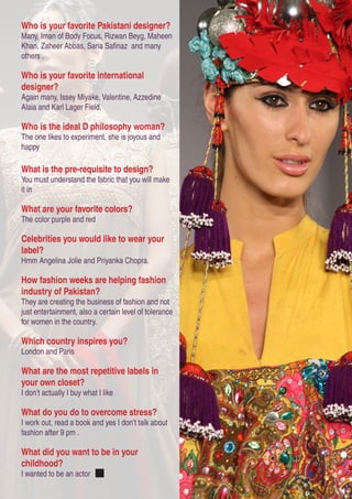 Who is your favorite Pakistani designer?
Many, Iman of Body Focus, Rizwan Beyg, Maheen
Khan, Zaheer Abbas, Sana Safinaz and many
others .
Who is your favorite international
designer?
Again many, Issey Miyake, Valentine, Azzedine
Alaia and Karl Lager Field.
Who is the ideal D philosophy woman?
The one likes to experiment, she is joyous and
happy
What is the pre-requisite to design?
You must understand the fabric that you will make
it in
What are your favorite colors?
The color purple and red
Celebrities you would like to wear your
label?
Hmm Angelina Jolie and Priyanka Chopra.
How fashion weeks are helping fashion
industry of Pakistan?
They are creating the business of fashion and not
just entertainment, also a certain level of tolerance
for women in the country.
Which country inspires you?
London and Paris
What are the most repetitive labels in
your own closet?
I don’t actually I buy what I like
What do you do to overcome stress?
I work out, read a book and yes I don’t talk about
fashion after 9 pm .
What did you want to be in your
childhood?
I wanted to be an actor
 