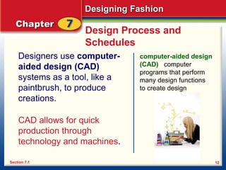 Designing Fashion
12
Design Process and
Schedules
Designers use computer-
aided design (CAD)
systems as a tool, like a
paintbrush, to produce
creations.
computer-aided design
(CAD) computer
programs that perform
many design functions
to create design
Section 7.1
CAD allows for quick
production through
technology and machines.
 