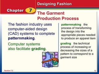 Designing Fashion
13
The Garment
Production Process
The fashion industry uses
computer-aided design
(CAD) systems to complete
patternmaking.
Section 7.2
patternmaking the
process of transforming
the design into the
appropriate pieces needed
to produce an apparel item
Computer systems
also facilitate grading.
grading the technical
process of increasing or
decreasing the sizes of a
pattern to correspond to a
garment size
 