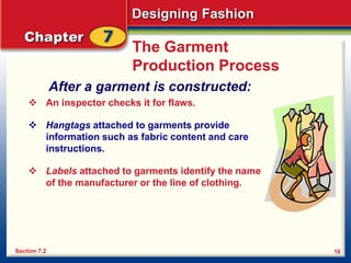 Designing Fashion
16
The Garment
Production Process
After a garment is constructed:
 An inspector checks it for flaws.
 Hangtags attached to garments provide
information such as fabric content and care
instructions.
 Labels attached to garments identify the name
of the manufacturer or the line of clothing.
Section 7.2
 