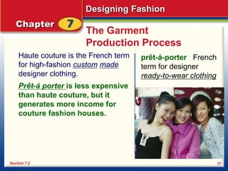 Designing Fashion
17
The Garment
Production Process
Haute couture is the French term
for high-fashion custom made
designer clothing.
Section 7.2
prêt-á-porter French
term for designer
ready-to-wear clothing
Prêt-á porter is less expensive
than haute couture, but it
generates more income for
couture fashion houses.
 