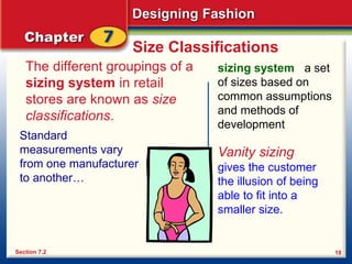 Designing Fashion
18
Size Classifications
The different groupings of a
sizing system in retail
stores are known as size
classifications.
Section 7.2
sizing system a set
of sizes based on
common assumptions
and methods of
development
Vanity sizing
gives the customer
the illusion of being
able to fit into a
smaller size.
Standard
measurements vary
from one manufacturer
to another…
 