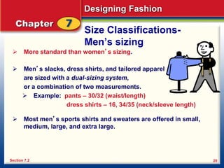 Designing Fashion
20
Size Classifications-
Men’s sizing
 More standard than women’s sizing.
 Men’s slacks, dress shirts, and tailored apparel
are sized with a dual-sizing system,
or a combination of two measurements.
 Example: pants – 30/32 (waist/length)
dress shirts – 16, 34/35 (neck/sleeve length)
 Most men’s sports shirts and sweaters are offered in small,
medium, large, and extra large.
Section 7.2
 