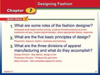 Designing Fashion
21
What are some roles of the fashion designer?
Anticipate what target market will buy, produce finished products at prices
customers will pay, create original designs, select appropriate fabrics, supervise
What are the five basic principles of design?
Proportion, balance, rhythm, emphasis and harmony
What are the three divisions of apparel
manufacturing and what do they accomplish?
Design Division: Buy fabrics, design a line
Production Division: Produce the garments
Sales Division: Sell completed apparel to stores
1.
2.
3.
Section 7.1
7.1
 