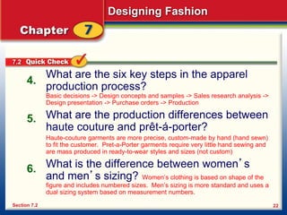 Designing Fashion
22
What are the six key steps in the apparel
production process?
Basic decisions -> Design concepts and samples -> Sales research analysis ->
Design presentation -> Purchase orders -> Production
What are the production differences between
haute couture and prêt-á-porter?
Haute-couture garments are more precise, custom-made by hand (hand sewn)
to fit the customer. Pret-a-Porter garments require very little hand sewing and
are mass produced in ready-to-wear styles and sizes (not custom)
What is the difference between women’s
and men’s sizing? Women’s clothing is based on shape of the
figure and includes numbered sizes. Men’s sizing is more standard and uses a
dual sizing system based on measurement numbers.
4.
5.
6.
Section 7.2
7.2
 